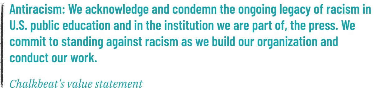 "Antiracism: We acknowledge and condemn the ongoing legacy of racism in U.S. public education and in the institution we are part of, the press. We commit to standing against racism as we build our organization and conduct our work." -- Chalkbeat's value statement